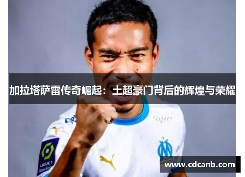 加拉塔萨雷传奇崛起：土超豪门背后的辉煌与荣耀