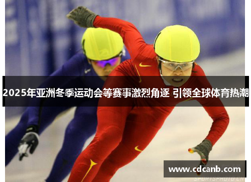 2025年亚洲冬季运动会等赛事激烈角逐 引领全球体育热潮