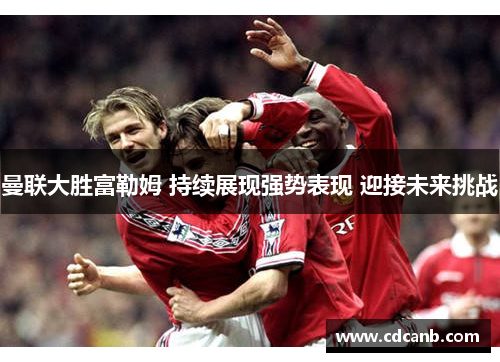 曼联大胜富勒姆 持续展现强势表现 迎接未来挑战